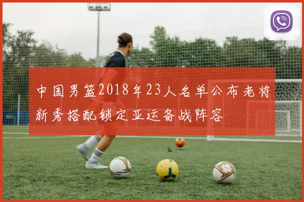 中国男篮2018年23人名单公布老将新秀搭配锁定亚运备战阵容