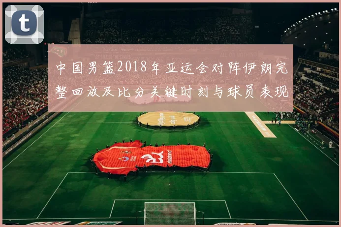 中国男篮2018年亚运会对阵伊朗完整回放及比分关键时刻与球员表现