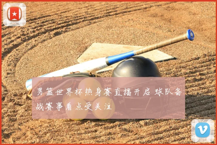 男篮世界杯热身赛直播开启 球队备战赛事看点受关注