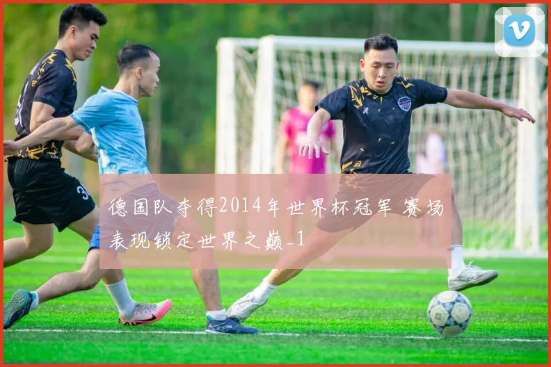 德国队夺得2014年世界杯冠军 赛场表现锁定世界之巅_1