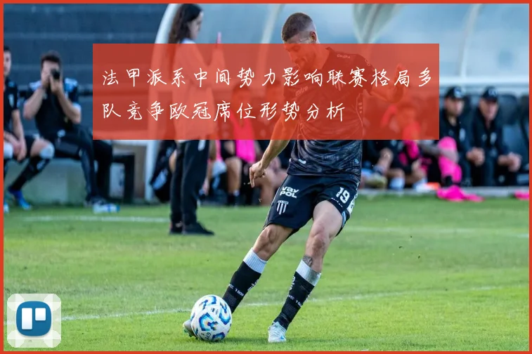 法甲派系中间势力影响联赛格局多队竞争欧冠席位形势分析