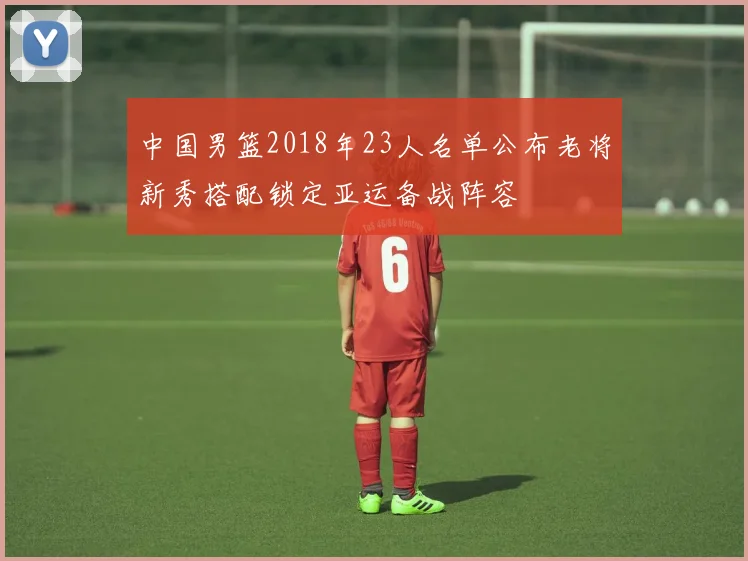 中国男篮2018年23人名单公布老将新秀搭配锁定亚运备战阵容