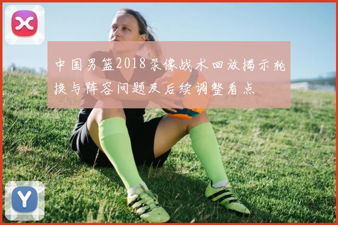 中国男篮2018录像战术回放揭示轮换与阵容问题及后续调整看点