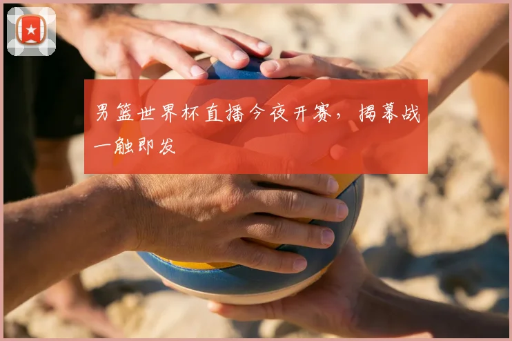 男篮世界杯直播今夜开赛,揭幕战一触即发