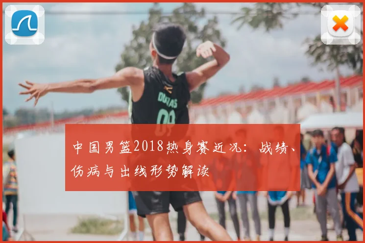 中国男篮2018热身赛近况：战绩、伤病与出线形势解读