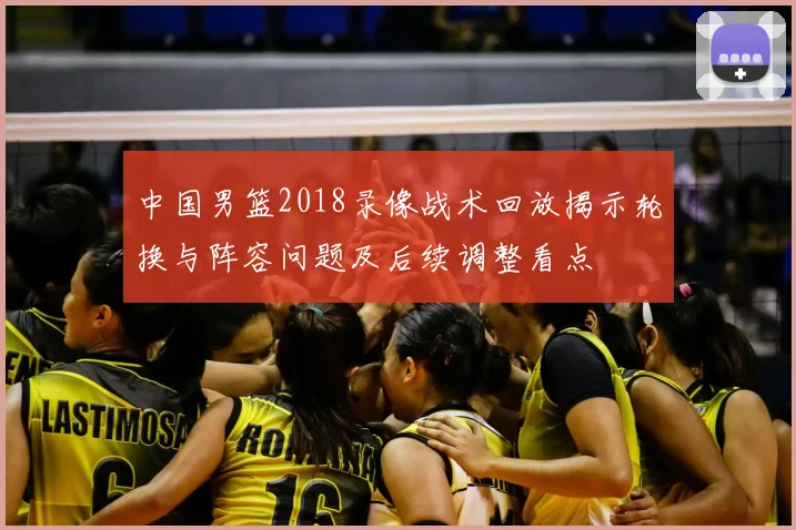 中国男篮2018录像战术回放揭示轮换与阵容问题及后续调整看点