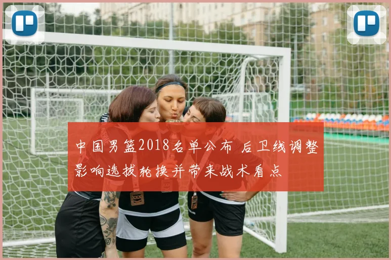 中国男篮2018名单公布 后卫线调整影响选拔轮换并带来战术看点