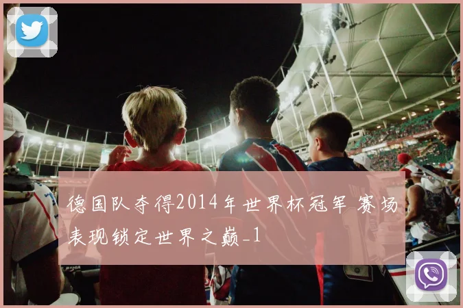 德国队夺得2014年世界杯冠军 赛场表现锁定世界之巅_1