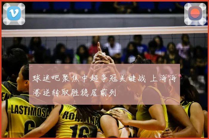 球迷吧聚焦中超争冠关键战 上海海港逆转取胜稳居前列