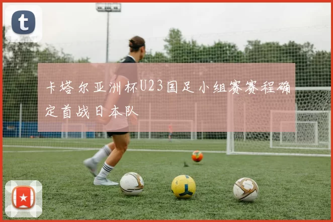 卡塔尔亚洲杯U23国足小组赛赛程确定首战日本队