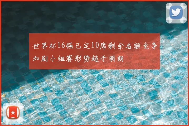 世界杯16强已定10席剩余名额竞争加剧小组赛形势趋于明朗