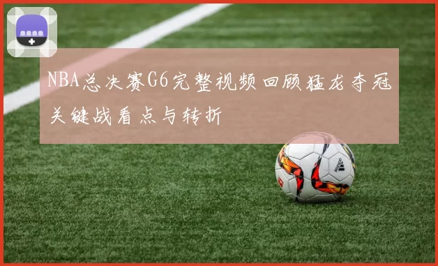 NBA总决赛G6完整视频回顾猛龙夺冠关键战看点与转折