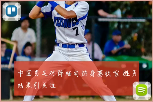 中国男足对阵缅甸热身赛收官 胜负结果引关注