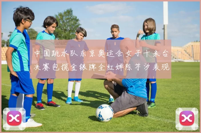 中国跳水队东京奥运会女子十米台决赛包揽金银牌全红婵陈芋汐表现完美