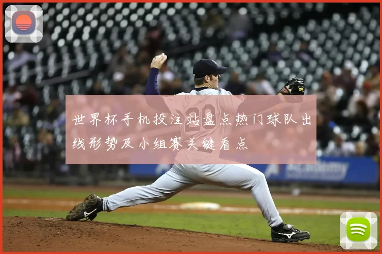 世界杯手机投注站盘点热门球队出线形势及小组赛关键看点