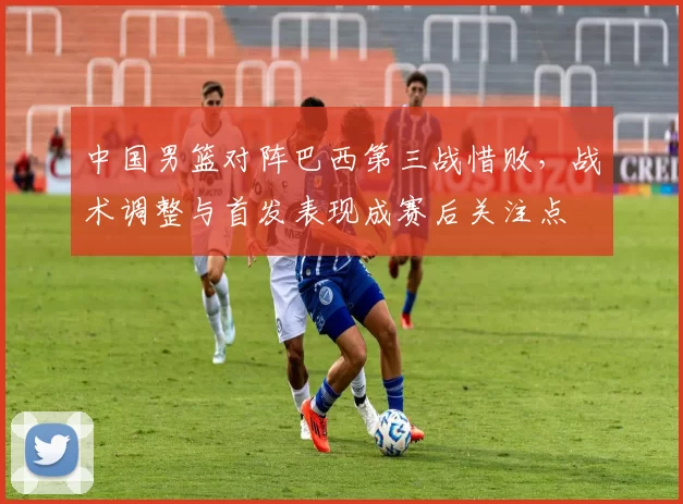 中国男篮对阵巴西第三战惜败，战术调整与首发表现成赛后关注点