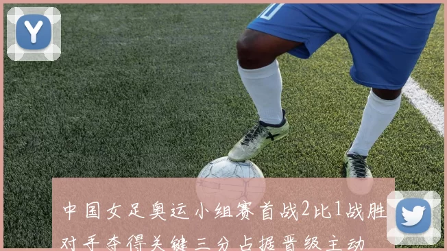 中国女足奥运小组赛首战2比1战胜对手夺得关键三分占据晋级主动