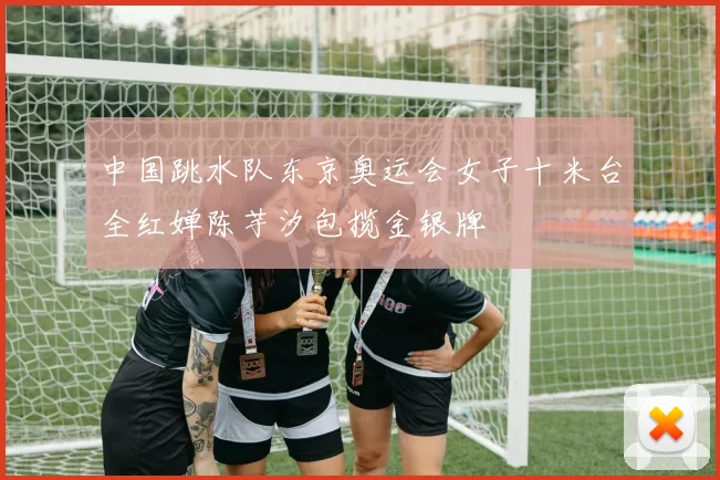 中国跳水队东京奥运会女子十米台全红婵陈芋汐包揽金银牌