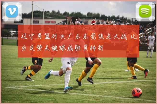 辽宁男篮对决广东东莞焦点大战 比分走势关键球成胜负转折