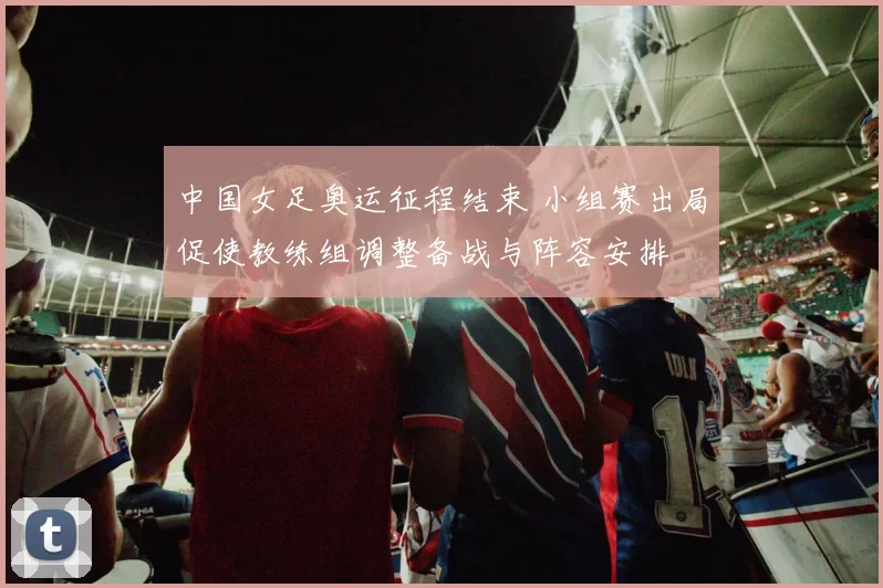 中国女足奥运征程结束 小组赛出局促使教练组调整备战与阵容安排