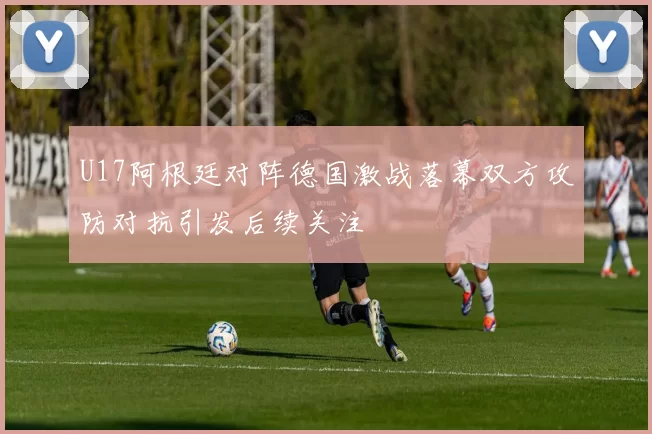 U17阿根廷对阵德国激战落幕双方攻防对抗引发后续关注