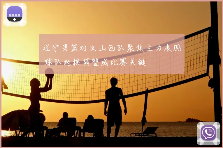 辽宁男篮对决山西队聚焦主力表现 球队轮换调整成比赛关键