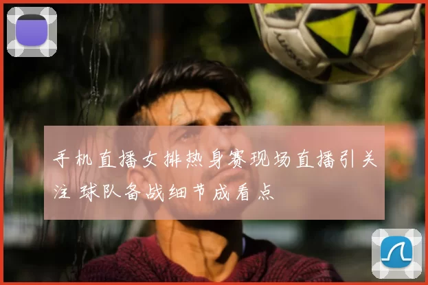 手机直播女排热身赛现场直播引关注 球队备战细节成看点