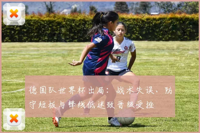 德国队世界杯出局：战术失误、防守短板与锋线低迷致晋级受挫