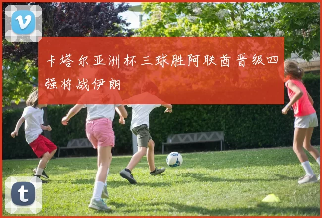 卡塔尔亚洲杯三球胜阿联酋晋级四强将战伊朗