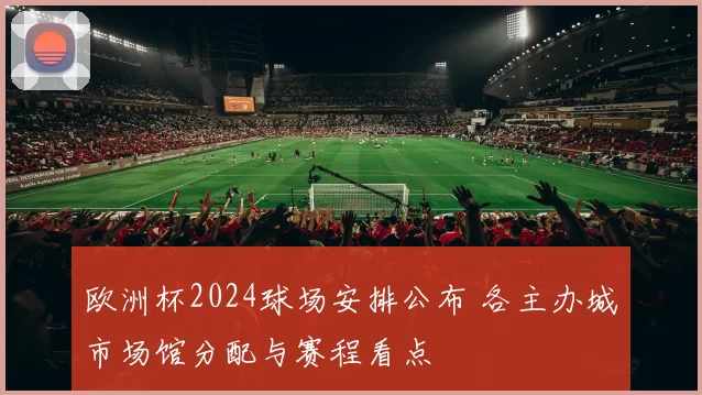 欧洲杯2024球场安排公布 各主办城市场馆分配与赛程看点