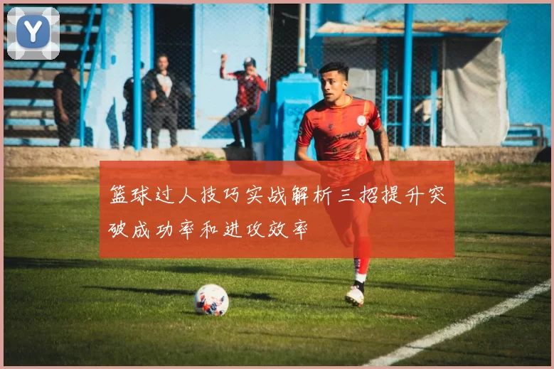 篮球过人技巧实战解析三招提升突破成功率和进攻效率