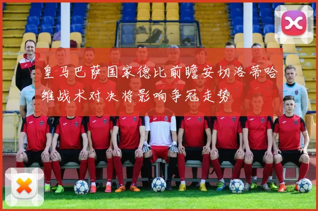 皇马巴萨国家德比前瞻安切洛蒂哈维战术对决将影响争冠走势