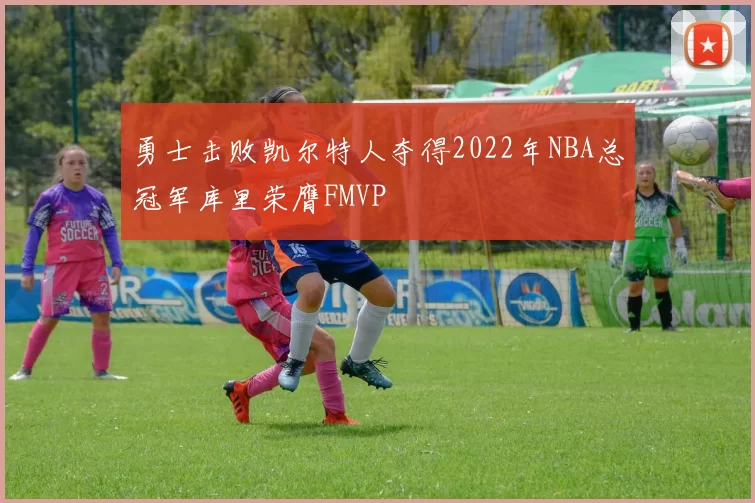勇士击败凯尔特人夺得2022年NBA总冠军库里荣膺FMVP
