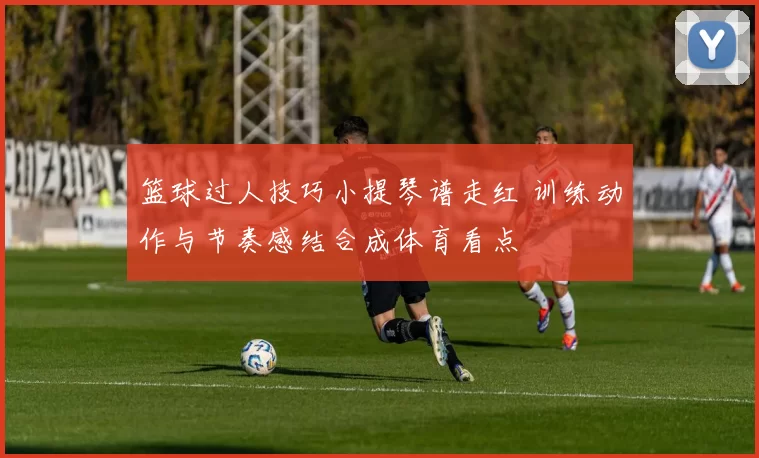 篮球过人技巧小提琴谱走红 训练动作与节奏感结合成体育看点