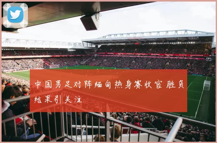 中国男足对阵缅甸热身赛收官 胜负结果引关注