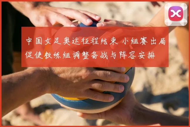 中国女足奥运征程结束 小组赛出局促使教练组调整备战与阵容安排