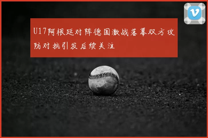 U17阿根廷对阵德国激战落幕双方攻防对抗引发后续关注