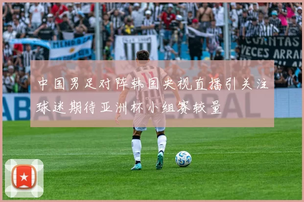 中国男足对阵韩国央视直播引关注球迷期待亚洲杯小组赛较量