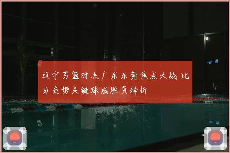 辽宁男篮对决广东东莞焦点大战 比分走势关键球成胜负转折