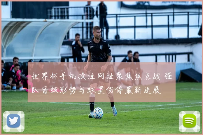 世界杯手机投注网址聚焦焦点战 强队晋级形势与球星伤停最新进展