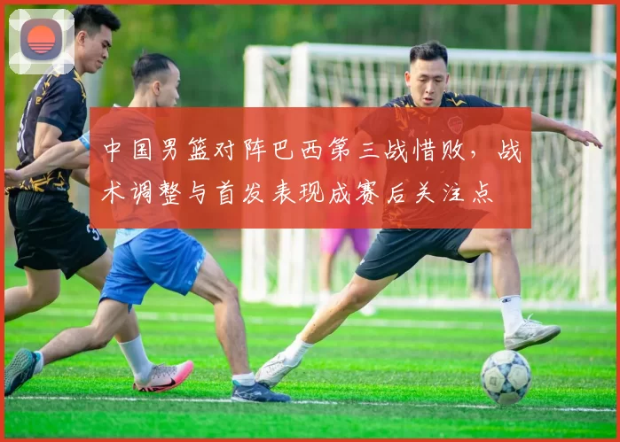 中国男篮对阵巴西第三战惜败，战术调整与首发表现成赛后关注点