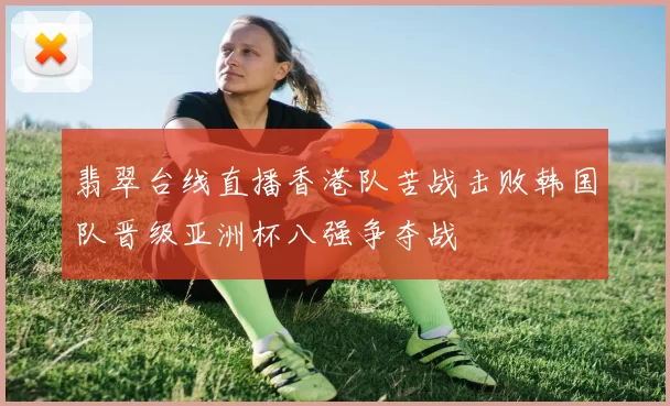 翡翠台线直播香港队苦战击败韩国队晋级亚洲杯八强争夺战