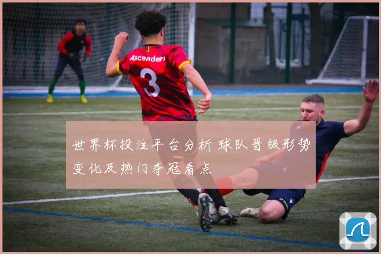 世界杯投注平台分析 球队晋级形势变化及热门夺冠看点