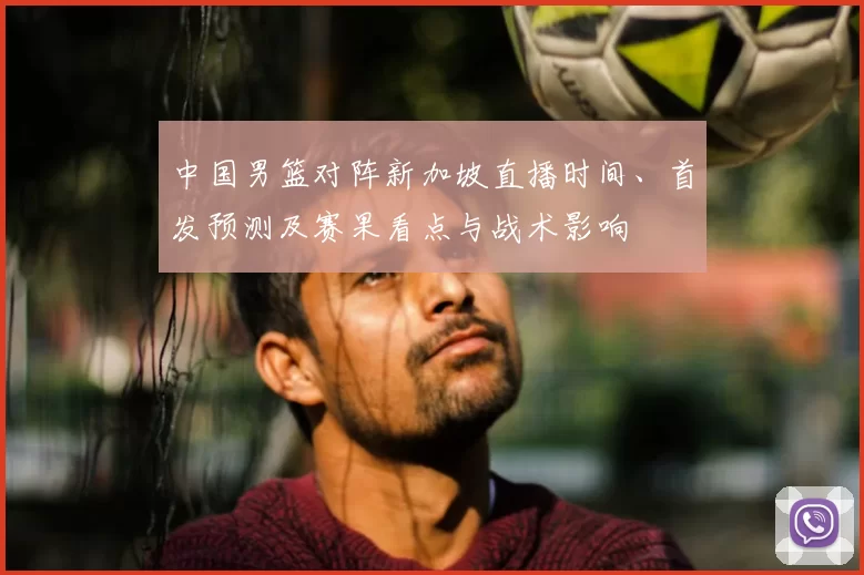 中国男篮对阵新加坡直播时间、首发预测及赛果看点与战术影响