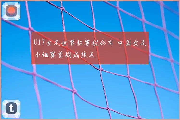 U17女足世界杯赛程公布 中国女足小组赛首战成焦点