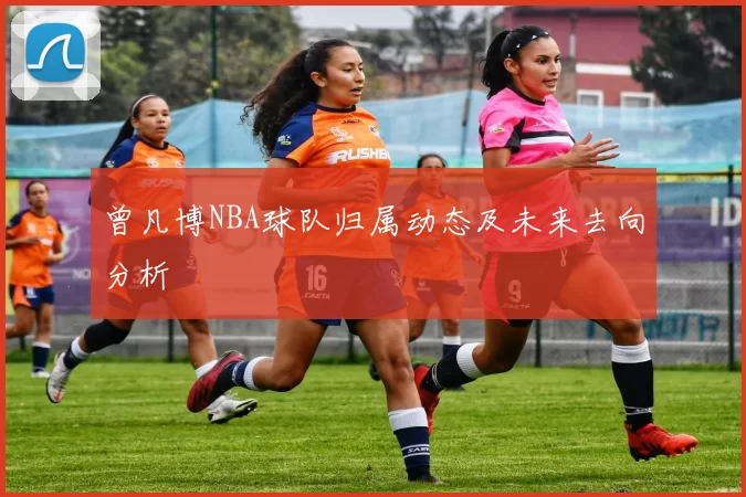 曾凡博NBA球队归属动态及未来去向分析