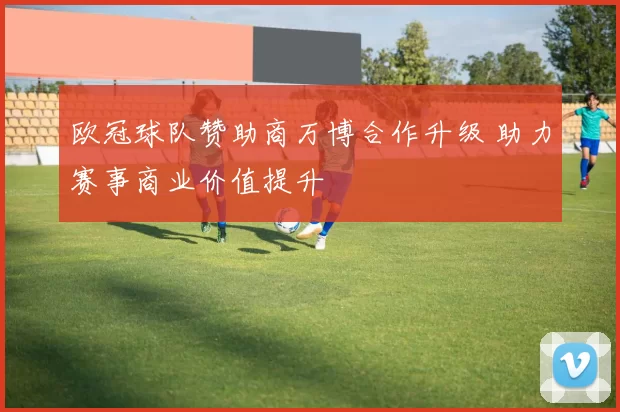 欧冠球队赞助商万博合作升级 助力赛事商业价值提升