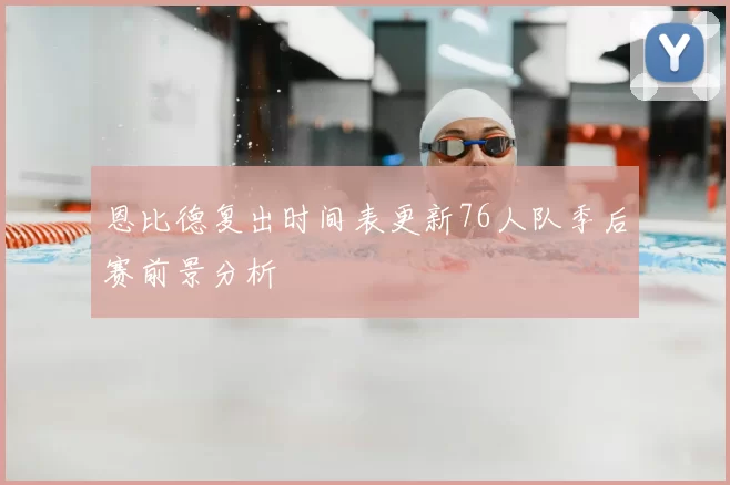 恩比德复出时间表更新76人队季后赛前景分析