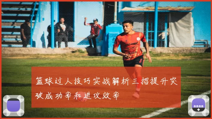 篮球过人技巧实战解析三招提升突破成功率和进攻效率