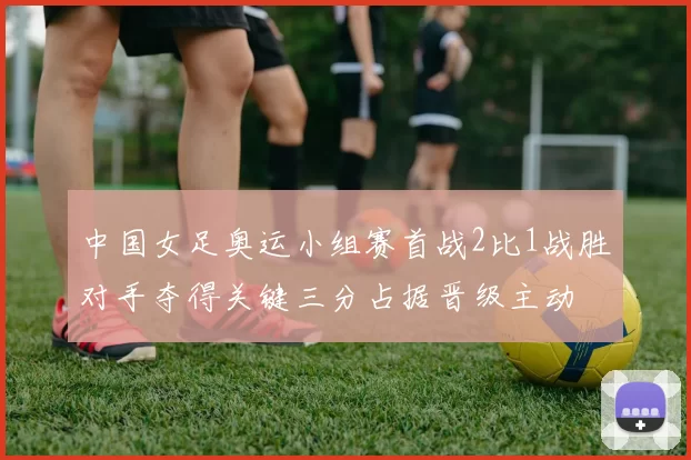 中国女足奥运小组赛首战2比1战胜对手夺得关键三分占据晋级主动